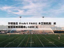 华硕推出 ProArt PA602 木艺版机箱：前板等采用白蜡木，1699 元