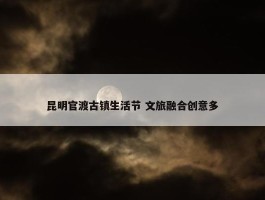 昆明官渡古镇生活节 文旅融合创意多