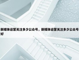 新媒体运营关注多少公众号，新媒体运营关注多少公众号好