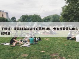 于根伟：球员们有欲望打好最后3场，大家很看重与山东的较量