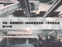 早报：利雅得胜利2-1赖扬取亚冠首胜，C罗斩获生涯第904球