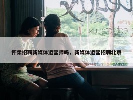 怀柔招聘新媒体运营师吗，新媒体运营招聘北京