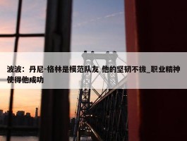 波波：丹尼-格林是模范队友 他的坚韧不拔_职业精神使得他成功