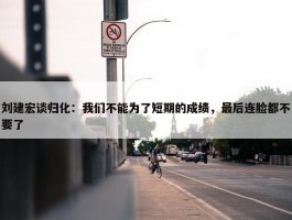 刘建宏谈归化：我们不能为了短期的成绩，最后连脸都不要了