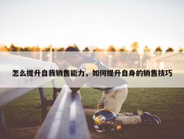 怎么提升自我销售能力，如何提升自身的销售技巧