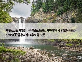 中锋正面对决！半场杨瀚森6中4拿8分7板&amp;王哲林7中3拿9分3板