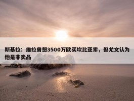 斯基拉：维拉曾想3500万欧买坎比亚索，但尤文认为他是非卖品