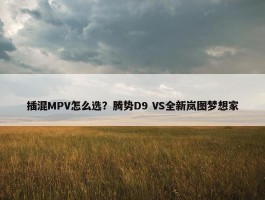 插混MPV怎么选？腾势D9 VS全新岚图梦想家