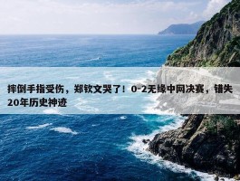 摔倒手指受伤，郑钦文哭了！0-2无缘中网决赛，错失20年历史神迹