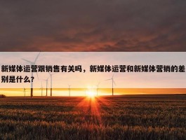 新媒体运营跟销售有关吗，新媒体运营和新媒体营销的差别是什么?