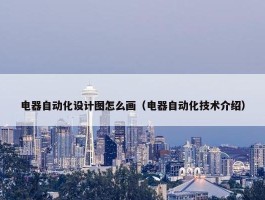 电器自动化设计图怎么画（电器自动化技术介绍）