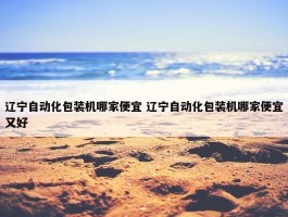 辽宁自动化包装机哪家便宜 辽宁自动化包装机哪家便宜又好