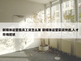 新媒体运营裁员工资怎么算 新媒体运营薪资待遇,人才市场现状