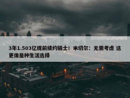 3年1.503亿提前续约骑士！米切尔：无需考虑 这更像是种生活选择