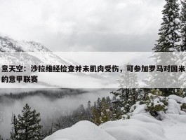 意天空：沙拉维经检查并未肌肉受伤，可参加罗马对国米的意甲联赛