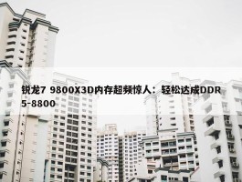 锐龙7 9800X3D内存超频惊人：轻松达成DDR5-8800