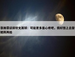 张雨霏谈郑钦文赢球：可能更多是心疼吧，我好想上去替她挥两拍