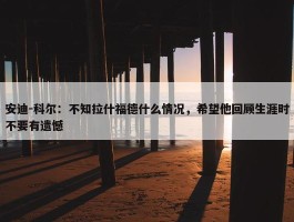 安迪-科尔：不知拉什福德什么情况，希望他回顾生涯时不要有遗憾