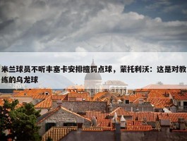 米兰球员不听丰塞卡安排擅罚点球，蒙托利沃：这是对教练的乌龙球