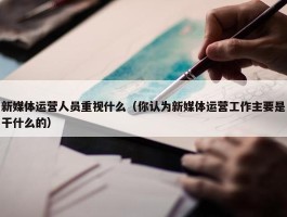 新媒体运营人员重视什么（你认为新媒体运营工作主要是干什么的）