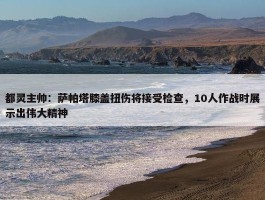 都灵主帅：萨帕塔膝盖扭伤将接受检查，10人作战时展示出伟大精神