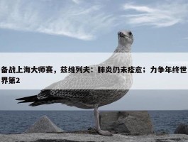 备战上海大师赛，兹维列夫：肺炎仍未痊愈；力争年终世界第2