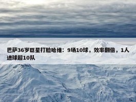 巴萨36岁巨星打脸哈维：9场10球，效率翻倍，1人进球超10队