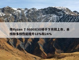 传Ryzen 7 9800X3D将于下月初上市，单核和多核性能提升18%和24%