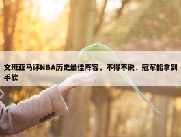 文班亚马评NBA历史最佳阵容，不得不说，冠军能拿到手软