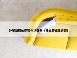 外贸新媒体运营包括哪些（外企新媒体运营）