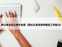 新公务员怎么提升自我（新任公务员如何提高工作能力）