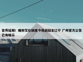 首秀延期！曝郭艾伦缺席今夜战旧主辽宁 广州官方公告已有暗示