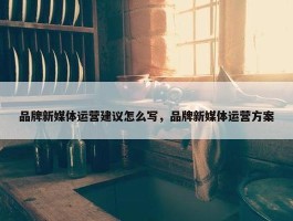 品牌新媒体运营建议怎么写，品牌新媒体运营方案