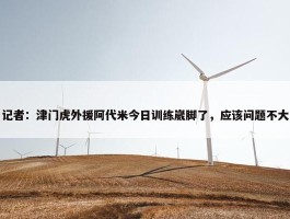 记者：津门虎外援阿代米今日训练崴脚了，应该问题不大