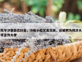 陈芋汐登杂志封面，冷峻小脸又美又飒，还被聘为同济大学宣传大使