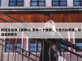 陈楚生返场《披哥4》弥补一个遗憾，下意识的表情，却成本期看点