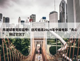 陈建斌看完后猛夸！这片拍出2024年中国电影“良心”，别让它沉了