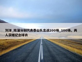 刘洋_陈蒲分别代表泰山队出战200场_100场，两人获赠纪念球衣