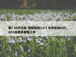 售7.89万元起 搭新蓝鲸3.0 长安启源A05_Q05全新真香版上市