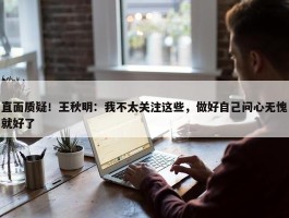 直面质疑！王秋明：我不太关注这些，做好自己问心无愧就好了