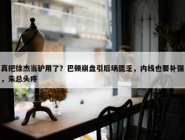 真把徐杰当驴用了？巴顿崩盘引后场匮乏，内线也要补强，朱总头疼