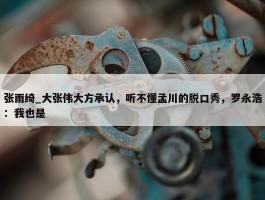 张雨绮_大张伟大方承认，听不懂孟川的脱口秀，罗永浩：我也是