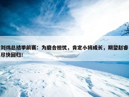 刘炜总结季前赛：为磨合担忧，肯定小将成长，期望赵睿尽快回归！