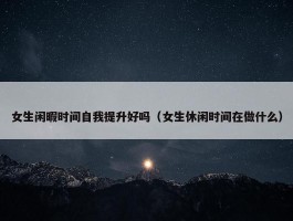 女生闲暇时间自我提升好吗（女生休闲时间在做什么）