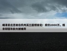 曝港星庄思敏在杭州买三层楼豪宅！房价2000万，相亲却因年龄大被嫌弃