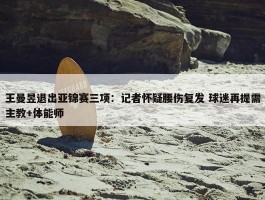 王曼昱退出亚锦赛三项：记者怀疑腰伤复发 球迷再提需主教+体能师