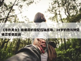 《半熟男女》田曦薇的官配压轴出场，34岁的他与钟楚曦恋爱很高调