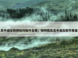 高中语文教师如何提升自我，如何提高高中语文教学质量