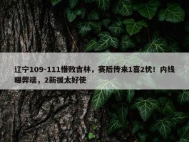 辽宁109-111惜败吉林，赛后传来1喜2忧！内线曝弊端，2新援太好使