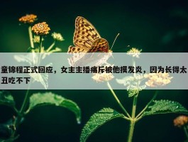 童锦程正式回应，女主主播痛斥被他摸发炎，因为长得太丑吃不下